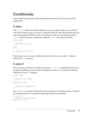 Conditionals
ActionScript 3.0 provides three basic conditional statements that you can use to control
program flow.

if..else
The if..else conditional statement allows you to test a condition and execute a block of
code if that condition exists, or execute an alternative block of code if the condition does not
exist. For example, the following code tests whether the value of x exceeds 20, generates a
trace() function if it does, or generates a different trace() function if it does not:
if (x > 20)
{
trace("x is > 20");
}
else
{
trace("x is <= 20");
}

If you do not want to execute an alternative block of code, you can use the if statement
without the else statement.

if..else if
You can test for more than one condition using the if..else if conditional statement. For
example, the following code not only tests whether the value of x exceeds 20, but also tests
whether the value of x is negative:
if (x > 20)
{
trace("x is > 20");
}
else if (x < 0)
{
trace("x is negative");
}

If an if or else statement is followed by only one statement, the statement does not need to
be enclosed in braces. For example, the following code does not use braces:
if (x > 0)
trace("x is positive”);
else if (x < 0)

Conditionals

117

 