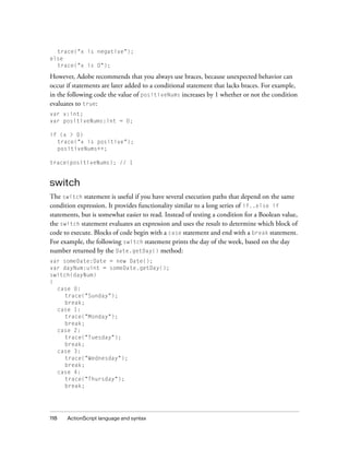 trace("x is negative");
else
trace("x is 0");

However, Adobe recommends that you always use braces, because unexpected behavior can
occur if statements are later added to a conditional statement that lacks braces. For example,
in the following code the value of positiveNums increases by 1 whether or not the condition
evaluates to true:
var x:int;
var positiveNums:int = 0;
if (x > 0)
trace("x is positive");
positiveNums++;
trace(positiveNums); // 1

switch
The switch statement is useful if you have several execution paths that depend on the same
condition expression. It provides functionality similar to a long series of if..else if
statements, but is somewhat easier to read. Instead of testing a condition for a Boolean value,
the switch statement evaluates an expression and uses the result to determine which block of
code to execute. Blocks of code begin with a case statement and end with a break statement.
For example, the following switch statement prints the day of the week, based on the day
number returned by the Date.getDay() method:
var someDate:Date = new Date();
var dayNum:uint = someDate.getDay();
switch(dayNum)
{
case 0:
trace("Sunday");
break;
case 1:
trace("Monday");
break;
case 2:
trace("Tuesday");
break;
case 3:
trace("Wednesday");
break;
case 4:
trace("Thursday");
break;

118

ActionScript language and syntax

 