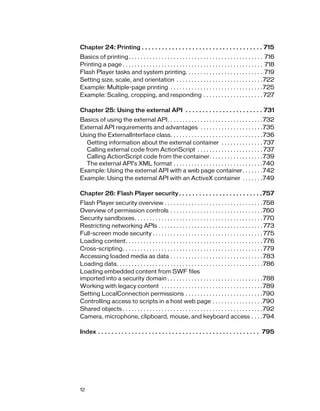 Chapter 24: Printing . . . . . . . . . . . . . . . . . . . . . . . . . . . . . . . . . . . . 715
Basics of printing . . . . . . . . . . . . . . . . . . . . . . . . . . . . . . . . . . . . . . . . . . . . . 716
Printing a page . . . . . . . . . . . . . . . . . . . . . . . . . . . . . . . . . . . . . . . . . . . . . . . 718
Flash Player tasks and system printing. . . . . . . . . . . . . . . . . . . . . . . . . . 719
Setting size, scale, and orientation . . . . . . . . . . . . . . . . . . . . . . . . . . . . . 722
Example: Multiple-page printing . . . . . . . . . . . . . . . . . . . . . . . . . . . . . . . 725
Example: Scaling, cropping, and responding . . . . . . . . . . . . . . . . . . . . 727
Chapter 25: Using the external API . . . . . . . . . . . . . . . . . . . . . . . 731
Basics of using the external API. . . . . . . . . . . . . . . . . . . . . . . . . . . . . . . . 732
External API requirements and advantages . . . . . . . . . . . . . . . . . . . . .735
Using the ExternalInterface class. . . . . . . . . . . . . . . . . . . . . . . . . . . . . . . 736
Getting information about the external container . . . . . . . . . . . . . . 737
Calling external code from ActionScript . . . . . . . . . . . . . . . . . . . . . . 737
Calling ActionScript code from the container. . . . . . . . . . . . . . . . . . 739
The external API’s XML format . . . . . . . . . . . . . . . . . . . . . . . . . . . . . .740
Example: Using the external API with a web page container. . . . . . . 742
Example: Using the external API with an ActiveX container . . . . . . .749
Chapter 26: Flash Player security . . . . . . . . . . . . . . . . . . . . . . . . .757
Flash Player security overview . . . . . . . . . . . . . . . . . . . . . . . . . . . . . . . . . 758
Overview of permission controls . . . . . . . . . . . . . . . . . . . . . . . . . . . . . . .760
Security sandboxes. . . . . . . . . . . . . . . . . . . . . . . . . . . . . . . . . . . . . . . . . . . 770
Restricting networking APIs . . . . . . . . . . . . . . . . . . . . . . . . . . . . . . . . . . . 773
Full-screen mode security . . . . . . . . . . . . . . . . . . . . . . . . . . . . . . . . . . . . . 775
Loading content. . . . . . . . . . . . . . . . . . . . . . . . . . . . . . . . . . . . . . . . . . . . . . 776
Cross-scripting. . . . . . . . . . . . . . . . . . . . . . . . . . . . . . . . . . . . . . . . . . . . . . . 779
Accessing loaded media as data . . . . . . . . . . . . . . . . . . . . . . . . . . . . . . . 783
Loading data. . . . . . . . . . . . . . . . . . . . . . . . . . . . . . . . . . . . . . . . . . . . . . . . . 786
Loading embedded content from SWF files
imported into a security domain . . . . . . . . . . . . . . . . . . . . . . . . . . . . . . . . 788
Working with legacy content . . . . . . . . . . . . . . . . . . . . . . . . . . . . . . . . . . 789
Setting LocalConnection permissions . . . . . . . . . . . . . . . . . . . . . . . . . .790
Controlling access to scripts in a host web page . . . . . . . . . . . . . . . . .790
Shared objects . . . . . . . . . . . . . . . . . . . . . . . . . . . . . . . . . . . . . . . . . . . . . . .792
Camera, microphone, clipboard, mouse, and keyboard access . . . .794
Index . . . . . . . . . . . . . . . . . . . . . . . . . . . . . . . . . . . . . . . . . . . . . . . . 795

12

 