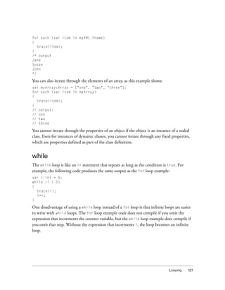 for each (var item in myXML.fname)
{
trace(item);
}
/* output
Jane
Susan
John
*/

You can also iterate through the elements of an array, as this example shows:
var myArray:Array = ["one", "two", "three"];
for each (var item in myArray)
{
trace(item);
}
// output:
// one
// two
// three

You cannot iterate through the properties of an object if the object is an instance of a sealed
class. Even for instances of dynamic classes, you cannot iterate through any fixed properties,
which are properties defined as part of the class definition.

while
The while loop is like an if statement that repeats as long as the condition is true. For
example, the following code produces the same output as the for loop example:
var i:int = 0;
while (i < 5)
{
trace(i);
i++;
}

One disadvantage of using a while loop instead of a for loop is that infinite loops are easier
to write with while loops. The for loop example code does not compile if you omit the
expression that increments the counter variable, but the while loop example does compile if
you omit that step. Without the expression that increments i, the loop becomes an infinite
loop.

Looping

121

 