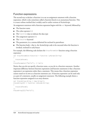 Function expressions
The second way to declare a function is to use an assignment statement with a function
expression, which is also sometimes called a function literal or an anonymous function. This
is a more verbose method that is widely used in earlier versions of ActionScript.
An assignment statement with a function expression begins with the var keyword, followed by:
■

The function name

■

The colon operator (:)

■

The Function class to indicate the data type

■

The assignment operator (=)

■

The function keyword

■

The parameters, in a comma-delimited list enclosed in parentheses

■

The function body—that is, the ActionScript code to be executed when the function is
invoked, enclosed in curly braces

For example, the following code declares the traceParameter function using a function
expression:
var traceParameter:Function = function (aParam:String)
{
trace(aParam);
};
traceParameter("hello"); // hello

Notice that you do not specify a function name, as you do in a function statement. Another
important difference between function expressions and function statements is that a function
expression is an expression rather than a statement. This means that a function expression
cannot stand on its own as a function statement can. A function expression can be used only
as a part of a statement, usually an assignment statement. The following example shows a
function expression assigned to an array element:
var traceArray:Array = new Array();
traceArray[0] = function (aParam:String)
{
trace(aParam);
};
traceArray[0]("hello");

124

ActionScript language and syntax

 