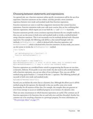 Choosing between statements and expressions
As a general rule, use a function statement unless specific circumstances call for the use of an
expression. Function statements are less verbose, and they provide a more consistent
experience between strict mode and standard mode than function expressions.
Function statements are easier to read than assignment statements that contain function
expressions. Function statements make your code more concise; they are less confusing than
function expressions, which require you to use both the var and function keywords.
Function statements provide a more consistent experience between the two compiler modes in
that you can use dot syntax in both strict and standard mode to invoke a method declared
using a function statement. This is not necessarily true for methods declared with a function
expression. For example, the following code defines a class named Example with two
methods: methodExpression(), which is declared with a function expression, and
methodStatement(), which is declared with a function statement. In strict mode, you cannot
use dot syntax to invoke the methodExpression() method.
class Example
{
var methodExpression = function() {}
function methodStatement() {}
}
var myEx:Example = new Example();
myEx.methodExpression(); // error in strict mode; okay in standard mode
myEx.methodStatement(); // okay in strict and standard modes

Function expressions are considered better suited to programming that focuses on run-time,
or dynamic, behavior. If you prefer to use strict mode, but also need to call a method declared
with a function expression, you can use either of two techniques. First, you can call the
method using square brackets ([]) instead of the dot (.) operator. The following method call
succeeds in both strict mode and standard mode:
myExample["methodLiteral"]();

Second, you can declare the entire class as a dynamic class. Although this allows you to call the
method using the dot operator, the downside is that you sacrifice some strict mode
functionality for all instances of that class. For example, the compiler does not generate an
error if you attempt to access an undefined property on an instance of a dynamic class.
There are some circumstances in which function expressions are useful. One common use of
function expressions is for functions that are used only once and then discarded. Another less
common use is for attaching a function to a prototype property. For more information, see
“The prototype object” on page 177.

Functions

125

 