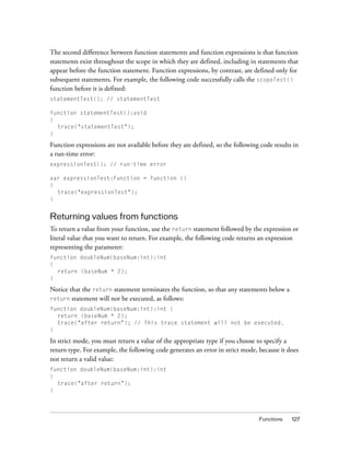 The second difference between function statements and function expressions is that function
statements exist throughout the scope in which they are defined, including in statements that
appear before the function statement. Function expressions, by contrast, are defined only for
subsequent statements. For example, the following code successfully calls the scopeTest()
function before it is defined:
statementTest(); // statementTest
function statementTest():void
{
trace("statementTest");
}

Function expressions are not available before they are defined, so the following code results in
a run-time error:
expressionTest(); // run-time error
var expressionTest:Function = function ()
{
trace("expressionTest");
}

Returning values from functions
To return a value from your function, use the return statement followed by the expression or
literal value that you want to return. For example, the following code returns an expression
representing the parameter:
function doubleNum(baseNum:int):int
{
return (baseNum * 2);
}

Notice that the return statement terminates the function, so that any statements below a
return statement will not be executed, as follows:
function doubleNum(baseNum:int):int {
return (baseNum * 2);
trace("after return"); // This trace statement will not be executed.
}

In strict mode, you must return a value of the appropriate type if you choose to specify a
return type. For example, the following code generates an error in strict mode, because it does
not return a valid value:
function doubleNum(baseNum:int):int
{
trace("after return");
}

Functions

127

 