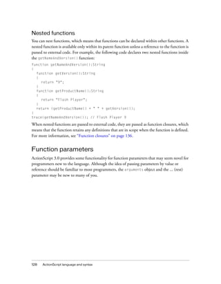 Nested functions
You can nest functions, which means that functions can be declared within other functions. A
nested function is available only within its parent function unless a reference to the function is
passed to external code. For example, the following code declares two nested functions inside
the getNameAndVersion() function:
function getNameAndVersion():String
{
function getVersion():String
{
return "9";
}
function getProductName():String
{
return "Flash Player";
}
return (getProductName() + " " + getVersion());
}
trace(getNameAndVersion()); // Flash Player 9

When nested functions are passed to external code, they are passed as function closures, which
means that the function retains any definitions that are in scope when the function is defined.
For more information, see “Function closures” on page 136.

Function parameters
ActionScript 3.0 provides some functionality for function parameters that may seem novel for
programmers new to the language. Although the idea of passing parameters by value or
reference should be familiar to most programmers, the arguments object and the ... (rest)
parameter may be new to many of you.

128

ActionScript language and syntax

 