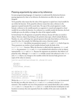 Passing arguments by value or by reference
In many programming languages, it’s important to understand the distinction between
passing arguments by value or by reference; the distinction can affect the way code is
designed.
To be passed by value means that the value of the argument is copied into a local variable for
use within the function. To be passed by reference means that only a reference to the
argument is passed instead of the actual value. No copy of the actual argument is made.
Instead, a reference to the variable passed as an argument is created and assigned to a local
variable for use within the function. As a reference to a variable outside the function, the local
variable gives you the ability to change the value of the original variable.
In ActionScript 3.0, all arguments are passed by reference, because all values are stored as
objects. However, objects that belong to the primitive data types, which includes Boolean,
Number, int, uint, and String, have special operators that make them behave as if they were
passed by value. For example, the following code creates a function named
passPrimitives() that defines two parameters named xParam and yParam, both of type int.
These parameters are similar to local variables declared inside the body of the
passPrimitives() function. When the function is called with the arguments xValue and
yValue, the parameters xParam and yParam are initialized with references to the int objects
represented by xValue and yValue. Because the arguments are primitives, they behave as if
passed by value. Although xParam and yParam initially contain only references to the xValue
and yValue objects, any changes to the variables within the function body generate new
copies of the values in memory.
function passPrimitives(xParam:int, yParam:int):void
{
xParam++;
yParam++;
trace(xParam, yParam);
}
var xValue:int = 10;
var yValue:int = 15;
trace(xValue, yValue);
// 10 15
passPrimitives(xValue, yValue); // 11 16
trace(xValue, yValue);
// 10 15

Within the passPrimitives() function, the values of xParam and yParam are incremented,
but this does not affect the values of xValue and yValue, as shown in the last trace
statement. This would be true even if the parameters were named identically to the variables,
xValue and yValue, because the xValue and yValue inside the function would point to new
locations in memory that exist separately from the variables of the same name outside the
function.

Functions

129

 