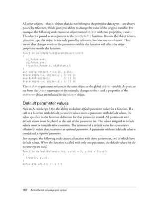 All other objects—that is, objects that do not belong to the primitive data types—are always
passed by reference, which gives you ability to change the value of the original variable. For
example, the following code creates an object named objVar with two properties, x and y.
The object is passed as an argument to the passByRef() function. Because the object is not a
primitive type, the object is not only passed by reference, but also stays a reference. This
means that changes made to the parameters within the function will affect the object
properties outside the function.
function passByRef(objParam:Object):void
{
objParam.x++;
objParam.y++;
trace(objParam.x, objParam.y);
}
var objVar:Object = {x:10, y:15};
trace(objVar.x, objVar.y); // 10 15
passByRef(objVar);
// 11 16
trace(objVar.x, objVar.y); // 11 16

The objParam parameter references the same object as the global objVar variable. As you can
see from the trace statements in the example, changes to the x and y properties of the
objParam object are reflected in the objVar object.

Default parameter values
New in ActionScript 3.0 is the ability to declare default parameter values for a function. If a
call to a function with default parameter values omits a parameter with default values, the
value specified in the function definition for that parameter is used. All parameters with
default values must be placed at the end of the parameter list. The values assigned as default
values must be compile-time constants. The existence of a default value for a parameter
effectively makes that parameter an optional parameter. A parameter without a default value is
considered a required parameter.
For example, the following code creates a function with three parameters, two of which have
default values. When the function is called with only one parameter, the default values for the
parameters are used.
function defaultValues(x:int, y:int = 3, z:int = 5):void
{
trace(x, y, z);
}
defaultValues(1); // 1 3 5

130

ActionScript language and syntax

 