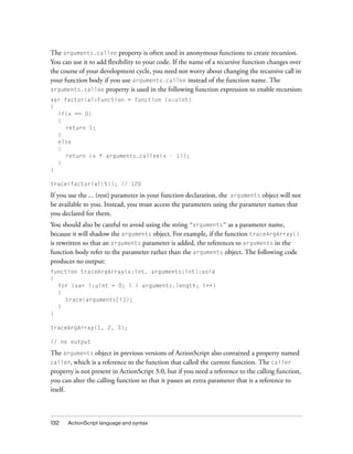 The arguments.callee property is often used in anonymous functions to create recursion.
You can use it to add flexibility to your code. If the name of a recursive function changes over
the course of your development cycle, you need not worry about changing the recursive call in
your function body if you use arguments.callee instead of the function name. The
arguments.callee property is used in the following function expression to enable recursion:
var factorial:Function = function (x:uint)
{
if(x == 0)
{
return 1;
}
else
{
return (x * arguments.callee(x - 1));
}
}
trace(factorial(5)); // 120

If you use the ... (rest) parameter in your function declaration, the arguments object will not
be available to you. Instead, you must access the parameters using the parameter names that
you declared for them.
You should also be careful to avoid using the string “arguments” as a parameter name,
because it will shadow the arguments object. For example, if the function traceArgArray()
is rewritten so that an arguments parameter is added, the references to arguments in the
function body refer to the parameter rather than the arguments object. The following code
produces no output:
function traceArgArray(x:int, arguments:int):void
{
for (var i:uint = 0; i < arguments.length; i++)
{
trace(arguments[i]);
}
}
traceArgArray(1, 2, 3);
// no output

The arguments object in previous versions of ActionScript also contained a property named
caller, which is a reference to the function that called the current function. The caller
property is not present in ActionScript 3.0, but if you need a reference to the calling function,
you can alter the calling function so that it passes an extra parameter that is a reference to
itself.

132

ActionScript language and syntax

 