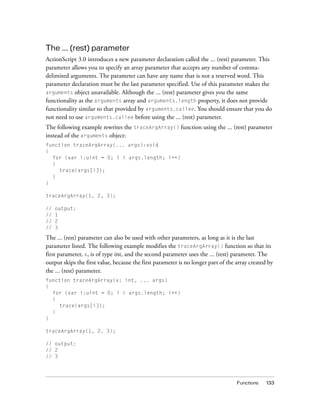 The ... (rest) parameter
ActionScript 3.0 introduces a new parameter declaration called the ... (rest) parameter. This
parameter allows you to specify an array parameter that accepts any number of commadelimited arguments. The parameter can have any name that is not a reserved word. This
parameter declaration must be the last parameter specified. Use of this parameter makes the
arguments object unavailable. Although the ... (rest) parameter gives you the same
functionality as the arguments array and arguments.length property, it does not provide
functionality similar to that provided by arguments.callee. You should ensure that you do
not need to use arguments.callee before using the ... (rest) parameter.
The following example rewrites the traceArgArray() function using the ... (rest) parameter
instead of the arguments object:
function traceArgArray(... args):void
{
for (var i:uint = 0; i < args.length; i++)
{
trace(args[i]);
}
}
traceArgArray(1, 2, 3);
//
//
//
//

output:
1
2
3

The ... (rest) parameter can also be used with other parameters, as long as it is the last
parameter listed. The following example modifies the traceArgArray() function so that its
first parameter, x, is of type int, and the second parameter uses the ... (rest) parameter. The
output skips the first value, because the first parameter is no longer part of the array created by
the ... (rest) parameter.
function traceArgArray(x: int, ... args)
{
for (var i:uint = 0; i < args.length; i++)
{
trace(args[i]);
}
}
traceArgArray(1, 2, 3);
// output:
// 2
// 3

Functions

133

 