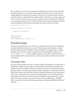 You can define your own function properties by defining them outside your function body.
Function properties can serve as quasi-static properties that allow you to save the state of a
variable related to the function. For example, you may want to track the number of times a
particular function is called. Such functionality could be useful if you are writing a game and
want to track the number of times a user uses a specific command, although you could also
use a static class property for this. The following code creates a function property outside the
function declaration and increments the property each time the function is called:
someFunction.counter = 0;
function someFunction():void
{
someFunction.counter++;
}
someFunction();
someFunction();
trace(someFunction.counter); // 2

Function scope
A function’s scope determines not only where in a program that function can be called, but
also what definitions the function can access. The same scope rules that apply to variable
identifiers apply to function identifiers. A function declared in the global scope is available
throughout your code. For example, ActionScript 3.0 contains global functions, such as
isNaN() and parseInt(), that are available anywhere in your code. A nested function—a
function declared within another function—can be used anywhere in the function in which it
was declared.

The scope chain
Any time a function begins execution, a number of objects and properties are created. First, a
special object called an activation object is created that stores the parameters and any local
variables or functions declared in the function body. You cannot access the activation object
directly, because it is an internal mechanism. Second, a scope chain is created that contains an
ordered list of objects that Flash Player checks for identifier declarations. Every function that
executes has a scope chain that is stored in an internal property. For a nested function, the
scope chain starts with its own activation object, followed by its parent function’s activation
object. The chain continues in this manner until it reaches the global object. The global
object is created when an ActionScript program begins, and contains all global variables and
functions.

Functions

135

 