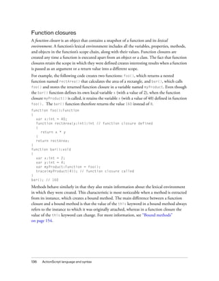 Function closures
A function closure is an object that contains a snapshot of a function and its lexical
environment. A function’s lexical environment includes all the variables, properties, methods,
and objects in the function’s scope chain, along with their values. Function closures are
created any time a function is executed apart from an object or a class. The fact that function
closures retain the scope in which they were defined creates interesting results when a function
is passed as an argument or a return value into a different scope.
For example, the following code creates two functions: foo(), which returns a nested
function named rectArea() that calculates the area of a rectangle, and bar(), which calls
foo() and stores the returned function closure in a variable named myProduct. Even though
the bar() function defines its own local variable x (with a value of 2), when the function
closure myProduct() is called, it retains the variable x (with a value of 40) defined in function
foo(). The bar() function therefore returns the value 160 instead of 8.
function foo():Function
{
var x:int = 40;
function rectArea(y:int):int // function closure defined
{
return x * y
}
return rectArea;
}
function bar():void
{
var x:int = 2;
var y:int = 4;
var myProduct:Function = foo();
trace(myProduct(4)); // function closure called
}
bar(); // 160

Methods behave similarly in that they also retain information about the lexical environment
in which they were created. This characteristic is most noticeable when a method is extracted
from its instance, which creates a bound method. The main difference between a function
closure and a bound method is that the value of the this keyword in a bound method always
refers to the instance to which it was originally attached, whereas in a function closure the
value of the this keyword can change. For more information, see “Bound methods”
on page 154.

136

ActionScript language and syntax

 