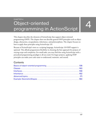 CHAPTER 4

4

Object-oriented
programming in ActionScript
This chapter describes the elements of ActionScript that support object-oriented
programming (OOP). The chapter does not describe general OOP principles such as object
design, abstraction, encapsulation, inheritance, and polymorphism. The chapter focuses on
how to apply these principles using ActionScript 3.0.
Because of ActionScript’s roots as a scripting language, ActionScript 3.0 OOP support is
optional. This affords programmers flexibility in choosing the best approach for projects of
varying scope and complexity. For small tasks, you may find that using ActionScript with a
procedural programming paradigm is all you need. For larger projects, applying OOP
principles can make your code easier to understand, maintain, and extend.

Contents
Basics of object-oriented programming . . . . . . . . . . . . . . . . . . . . . . . . . . . . . . . . . . . . 138
Classes . . . . . . . . . . . . . . . . . . . . . . . . . . . . . . . . . . . . . . . . . . . . . . . . . . . . . . . . . . . . . . . . . 140
Interfaces . . . . . . . . . . . . . . . . . . . . . . . . . . . . . . . . . . . . . . . . . . . . . . . . . . . . . . . . . . . . . . . 158
Inheritance . . . . . . . . . . . . . . . . . . . . . . . . . . . . . . . . . . . . . . . . . . . . . . . . . . . . . . . . . . . . . . 162
Advanced topics . . . . . . . . . . . . . . . . . . . . . . . . . . . . . . . . . . . . . . . . . . . . . . . . . . . . . . . . . . 171
Example: GeometricShapes . . . . . . . . . . . . . . . . . . . . . . . . . . . . . . . . . . . . . . . . . . . . . . 180

137

 