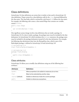 Class definitions
ActionScript 3.0 class definitions use syntax that is similar to that used in ActionScript 2.0
class definitions. Proper syntax for a class definition calls for the class keyword followed by
the class name. The class body, which is enclosed by curly braces ({}), follows the class name.
For example, the following code creates a class named Shape that contains one variable,
named visible:
public class Shape
{
var visible:Boolean = true;
}

One significant syntax change involves class definitions that are inside a package. In
ActionScript 2.0, if a class is inside a package, the package name must be included in the class
declaration. In ActionScript 3.0, which introduces the package statement, the package name
must be included in the package declaration instead of in the class declaration. For example,
the following class declarations show how the BitmapData class, which is part of the
flash.display package, is defined in ActionScript 2.0 and ActionScript 3.0:
// ActionScript 2.0
class flash.display.BitmapData {}
// ActionScript 3.0
package flash.display
{
public class BitmapData {}
}

Class attributes
ActionScript 3.0 allows you to modify class definitions using one of the following four
attributes:
Attribute

Definition

dynamic

Allow properties to be added to instances at run time.

final

Must not be extended by another class.

internal (default)

Visible to references inside the current package.

public

Visible to references everywhere.

Classes

141

 