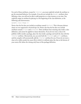 For each of these attributes, except for internal, you must explicitly include the attribute to
get the associated behavior. For example, if you do not include the dynamic attribute when
defining a class, you will not be able to add properties to a class instance at run time. You
explicitly assign an attribute by placing it at the beginning of the class definition, as the
following code demonstrates:
dynamic class Shape {}

Notice that the list does not include an attribute named abstract. This is because abstract
classes are not supported in ActionScript 3.0. Notice also that the list does not include
attributes named private and protected. These attributes have meaning only inside a class
definition, and cannot be applied to classes themselves. If you do not want a class to be
publicly visible outside a package, place the class inside a package and mark the class with the
internal attribute. Alternatively, you can omit both the internal and public attributes,
and the compiler will automatically add the internal attribute for you. If you do not want a
class to be visible outside the source file in which it is defined, place the class at the bottom of
your source file, below the closing curly brace of the package definition.

142

Object-oriented programming in ActionScript

 