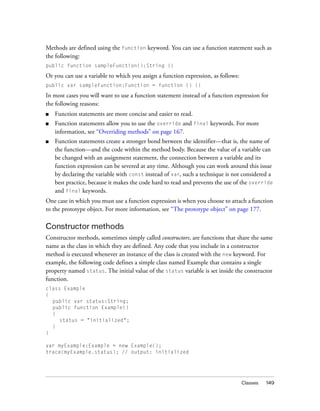 Methods are defined using the function keyword. You can use a function statement such as
the following:
public function sampleFunction():String {}

Or you can use a variable to which you assign a function expression, as follows:
public var sampleFunction:Function = function () {}

In most cases you will want to use a function statement instead of a function expression for
the following reasons:
■

Function statements are more concise and easier to read.

■

Function statements allow you to use the override and final keywords. For more
information, see “Overriding methods” on page 167.

■

Function statements create a stronger bond between the identifier—that is, the name of
the function—and the code within the method body. Because the value of a variable can
be changed with an assignment statement, the connection between a variable and its
function expression can be severed at any time. Although you can work around this issue
by declaring the variable with const instead of var, such a technique is not considered a
best practice, because it makes the code hard to read and prevents the use of the override
and final keywords.

One case in which you must use a function expression is when you choose to attach a function
to the prototype object. For more information, see “The prototype object” on page 177.

Constructor methods
Constructor methods, sometimes simply called constructors, are functions that share the same
name as the class in which they are defined. Any code that you include in a constructor
method is executed whenever an instance of the class is created with the new keyword. For
example, the following code defines a simple class named Example that contains a single
property named status. The initial value of the status variable is set inside the constructor
function.
class Example
{
public var status:String;
public function Example()
{
status = "initialized";
}
}
var myExample:Example = new Example();
trace(myExample.status); // output: initialized

Classes

149

 