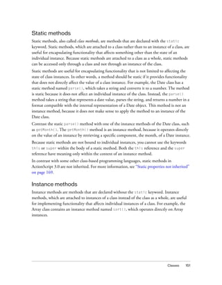 Static methods
Static methods, also called class methods, are methods that are declared with the static
keyword. Static methods, which are attached to a class rather than to an instance of a class, are
useful for encapsulating functionality that affects something other than the state of an
individual instance. Because static methods are attached to a class as a whole, static methods
can be accessed only through a class and not through an instance of the class.
Static methods are useful for encapsulating functionality that is not limited to affecting the
state of class instances. In other words, a method should be static if it provides functionality
that does not directly affect the value of a class instance. For example, the Date class has a
static method named parse(), which takes a string and converts it to a number. The method
is static because it does not affect an individual instance of the class. Instead, the parse()
method takes a string that represents a date value, parses the string, and returns a number in a
format compatible with the internal representation of a Date object. This method is not an
instance method, because it does not make sense to apply the method to an instance of the
Date class.
Contrast the static parse() method with one of the instance methods of the Date class, such
as getMonth(). The getMonth() method is an instance method, because it operates directly
on the value of an instance by retrieving a specific component, the month, of a Date instance.
Because static methods are not bound to individual instances, you cannot use the keywords
this or super within the body of a static method. Both the this reference and the super
reference have meaning only within the context of an instance method.
In contrast with some other class-based programming languages, static methods in
ActionScript 3.0 are not inherited. For more information, see “Static properties not inherited”
on page 169.

Instance methods
Instance methods are methods that are declared without the static keyword. Instance
methods, which are attached to instances of a class instead of the class as a whole, are useful
for implementing functionality that affects individual instances of a class. For example, the
Array class contains an instance method named sort(), which operates directly on Array
instances.

Classes

151

 