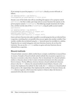 If you attempt to access the property privateProperty directly, an error will result, as
follows:
var myGetSet:GetSet = new GetSet();
trace(myGetSet.privateProperty); // error occurs

Instead, a user of the GetSet class will use something that appears to be a property named
publicAccess, but that is really a pair of get and set accessor functions that operate on the
private property named privateProperty. The following example instantiates the GetSet
class, and then sets the value of the privateProperty using the public accessor named
publicAccess:
var myGetSet:GetSet = new GetSet();
trace(myGetSet.publicAccess); // output: null
myGetSet.publicAccess = "hello";
trace(myGetSet.publicAccess); // output: hello

Getter and setter functions also make it possible to override properties that are inherited from
a superclass, something that is not possible when you use regular class member variables. Class
member variables that are declared using the var keyword cannot be overridden in a subclass.
Properties that are created using getter and setter functions, however, do not have this
restriction. You can use the override attribute on getter and setter functions that are
inherited from a superclass.

Bound methods
A bound method, sometimes called a method closure, is simply a method that is extracted from
its instance. Examples of bound methods include methods that are passed as arguments to a
function or returned as values from a function. New in ActionScript 3.0, a bound method is
similar to a function closure in that it retains its lexical environment even when extracted
from its instance. The key difference, however, between a bound method and a function
closure is that the this reference for a bound method remains linked, or bound, to the
instance that implements the method. In other words, the this reference in a bound method
always points to the original object that implemented the method. For function closures, the
this reference is generic, which means that it points to whatever object the function is
associated with at the time it is invoked.

154

Object-oriented programming in ActionScript

 