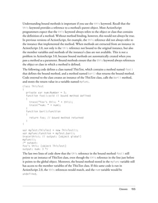 Understanding bound methods is important if you use the this keyword. Recall that the
this keyword provides a reference to a method’s parent object. Most ActionScript
programmers expect that the this keyword always refers to the object or class that contains
the definition of a method. Without method binding, however, this would not always be true.
In previous versions of ActionScript, for example, the this reference did not always refer to
the instance that implemented the method. When methods are extracted from an instance in
ActionScript 2.0, not only is the this reference not bound to the original instance, but also
the member variables and methods of the instance’s class are not available. This is not a
problem in ActionScript 3.0, because bound methods are automatically created when you
pass a method as a parameter. Bound methods ensure that the this keyword always references
the object or class in which a method is defined.
The following code defines a class named ThisTest, which contains a method named foo()
that defines the bound method, and a method named bar() that returns the bound method.
Code external to the class creates an instance of the ThisTest class, calls the bar() method,
and stores the return value in a variable named myFunc.
class ThisTest
{
private var num:Number = 3;
function foo():void // bound method defined
{
trace("foo's this: " + this);
trace("num: " + num);
}
function bar():Function
{
return foo; // bound method returned
}
}
var myTest:ThisTest = new ThisTest();
var myFunc:Function = myTest.bar();
trace(this); // output: [object global]
myFunc();
/* output:
foo's this: [object ThisTest]
output: num: 3 */

The last two lines of code show that the this reference in the bound method foo() still
points to an instance of ThisTest class, even though the this reference in the line just before
it points to the global object. Moreover, the bound method stored in the myFunc variable still
has access to the member variables of the ThisTest class. If this same code is run in
ActionScript 2.0, the this references would match, and the num variable would be
undefined.

Classes

155

 