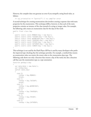 However, the compiler does not generate an error if you misspell a string literal value, as
follows:
if (pj.orientation == "portrai") // no compiler error

A second technique for creating enumerations also involves creating a separate class with static
properties for the enumeration. This technique differs, however, in that each of the static
properties contains an instance of the class instead of a string or integer value. For example,
the following code creates an enumeration class for the days of the week:
public final class Day
{
public static const MONDAY:Day = new Day();
public static const TUESDAY:Day = new Day();
public static const WEDNESDAY:Day = new Day();
public static const THURSDAY:Day = new Day();
public static const FRIDAY:Day = new Day();
public static const SATURDAY:Day = new Day();
public static const SUNDAY:Day = new Day();
}

This technique is not used by the Flash Player API but is used by many developers who prefer
the improved type checking that the technique provides. For example, a method that returns
an enumeration value can restrict the return value to the enumeration data type. The
following code shows not only a function that returns a day of the week, but also a function
call that uses the enumeration type as a type annotation:
function getDay():Day
{
var date:Date = new Date();
var retDay:Day;
switch (date.day)
{
case 0:
retDay = Day.MONDAY;
break;
case 1:
retDay = Day.TUESDAY;
break;
case 2:
retDay = Day.WEDNESDAY;
break;
case 3:
retDay = Day.THURSDAY;
break;
case 4:
retDay = Day.FRIDAY;
break;
case 5:
retDay = Day.SATURDAY;

Classes

157

 