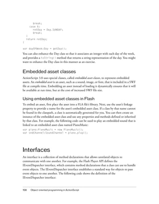 break;
case 6:
retDay = Day.SUNDAY;
break;
}
return retDay;
}
var dayOfWeek:Day = getDay();

You can also enhance the Day class so that it associates an integer with each day of the week,
and provides a toString() method that returns a string representation of the day. You might
want to enhance the Day class in this manner as an exercise.

Embedded asset classes
ActionScript 3.0 uses special classes, called embedded asset classes, to represent embedded
assets. An embedded asset is an asset, such as a sound, image, or font, that is included in a SWF
file at compile time. Embedding an asset instead of loading it dynamically ensures that it will
be available at run time, but at the cost of increased SWF file size.

Using embedded asset classes in Flash
To embed an asset, first place the asset into a FLA file’s library. Next, use the asset’s linkage
property to provide a name for the asset’s embedded asset class. If a class by that name cannot
be found in the classpath, a class is automatically generated for you. You can then create an
instance of the embedded asset class and use any properties and methods defined or inherited
by that class. For example, the following code can be used to play an embedded sound that is
linked to an embedded asset class named PianoMusic:
var piano:PianoMusic = new PianoMusic();
var sndChannel:SoundChannel = piano.play();

Interfaces
An interface is a collection of method declarations that allows unrelated objects to
communicate with one another. For example, the Flash Player API defines the
IEventDispatcher interface, which contains method declarations that a class can use to handle
event objects. The IEventDispatcher interface establishes a standard way for objects to pass
event objects to one another. The following code shows the definition of the
IEventDispatcher interface:

158

Object-oriented programming in ActionScript

 