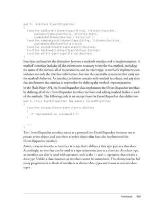 public interface IEventDispatcher
{
function addEventListener(type:String, listener:Function,
useCapture:Boolean=false, priority:int=0,
useWeakReference:Boolean = false):void;
function removeEventListener(type:String, listener:Function,
useCapture:Boolean=false):void;
function dispatchEvent(event:Event):Boolean;
function hasEventListener(type:String):Boolean;
function willTrigger(type:String):Boolean;
}

Interfaces are based on the distinction between a method’s interface and its implementation. A
method’s interface includes all the information necessary to invoke that method, including
the name of the method, all of its parameters, and its return type. A method’s implementation
includes not only the interface information, but also the executable statements that carry out
the method’s behavior. An interface definition contains only method interfaces, and any class
that implements the interface is responsible for defining the method implementations.
In the Flash Player API, the EventDispatcher class implements the IEventDispatcher interface
by defining all of the IEventDispatcher interface methods and adding method bodies to each
of the methods. The following code is an excerpt from the EventDispatcher class definition:
public class EventDispatcher implements IEventDispatcher
{
function dispatchEvent(event:Event):Boolean
{
/* implementation statements */
}
...
}

The IEventDispatcher interface serves as a protocol that EventDispatcher instances use to
process event objects and pass them to other objects that have also implemented the
IEventDispatcher interface.
Another way to describe an interface is to say that it defines a data type just as a class does.
Accordingly, an interface can be used as a type annotation, just as a class can. As a data type,
an interface can also be used with operators, such as the is and as operators, that require a
data type. Unlike a class, however, an interface cannot be instantiated. This distinction has led
many programmers to think of interfaces as abstract data types and classes as concrete data
types.

Interfaces

159

 