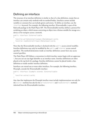 Defining an interface
The structure of an interface definition is similar to that of a class definition, except that an
interface can contain only methods with no method bodies. Interfaces cannot include
variables or constants but can include getters and setters. To define an interface, use the
interface keyword. For example, the following interface, IExternalizable, is part of the
flash.utils package in the Flash Player API. The IExternalizable interface defines a protocol for
serializing an object, which means converting an object into a format suitable for storage on a
device or for transport across a network.
public interface IExternalizable
{
function writeExternal(output:IDataOutput):void;
function readExternal(input:IDataInput):void;
}

Note that the IExternalizable interface is declared with the public access control modifier.
Interface definitions may only be modified by the public and internal access control
specifiers. The method declarations inside an interface definition cannot have any access
control specifiers.
The Flash Player API follows a convention in which interface names begin with an uppercase
I, but you can use any legal identifier as an interface name. Interface definitions are often
placed at the top level of a package. Interface definitions cannot be placed inside a class
definition or inside another interface definition.
Interfaces can extend one or more other interfaces. For example, the following interface,
IExample, extends the IExternalizable interface:
public interface IExample extends IExternalizable
{
function extra():void;
}

Any class that implements the IExample interface must include implementations not only for
the extra() method, but also for the writeExternal() and readExternal() methods
inherited from the IExternalizable interface.

160

Object-oriented programming in ActionScript

 