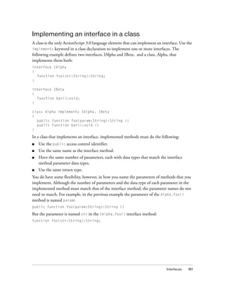 Implementing an interface in a class
A class is the only ActionScript 3.0 language element that can implement an interface. Use the
implements keyword in a class declaration to implement one or more interfaces. The
following example defines two interfaces, IAlpha and IBeta, and a class, Alpha, that
implements them both:
interface IAlpha
{
function foo(str:String):String;
}
interface IBeta
{
function bar():void;
}
class Alpha implements IAlpha, IBeta
{
public function foo(param:String):String {}
public function bar():void {}
}

In a class that implements an interface, implemented methods must do the following:
■

Use the public access control identifier.

■

Use the same name as the interface method.

■

Have the same number of parameters, each with data types that match the interface
method parameter data types.

■

Use the same return type.

You do have some flexibility, however, in how you name the parameters of methods that you
implement. Although the number of parameters and the data type of each parameter in the
implemented method must match that of the interface method, the parameter names do not
need to match. For example, in the previous example the parameter of the Alpha.foo()
method is named param:
public function foo(param:String):String {}

But the parameter is named str in the IAlpha.foo() interface method:
function foo(str:String):String;

Interfaces

161

 