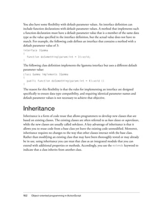 You also have some flexibility with default parameter values. An interface definition can
include function declarations with default parameter values. A method that implements such
a function declaration must have a default parameter value that is a member of the same data
type as the value specified in the interface definition, but the actual value does not have to
match. For example, the following code defines an interface that contains a method with a
default parameter value of 3:
interface IGamma
{
function doSomething(param:int = 3):void;
}

The following class definition implements the Igamma interface but uses a different default
parameter value:
class Gamma implements IGamma
{
public function doSomething(param:int = 4):void {}
}

The reason for this flexibility is that the rules for implementing an interface are designed
specifically to ensure data type compatibility, and requiring identical parameter names and
default parameter values is not necessary to achieve that objective.

Inheritance
Inheritance is a form of code reuse that allows programmers to develop new classes that are
based on existing classes. The existing classes are often referred to as base classes or superclasses,
while the new classes are usually called subclasses. A key advantage of inheritance is that it
allows you to reuse code from a base class yet leave the existing code unmodified. Moreover,
inheritance requires no changes to the way that other classes interact with the base class.
Rather than modifying an existing class that may have been thoroughly tested or may already
be in use, using inheritance you can treat that class as an integrated module that you can
extend with additional properties or methods. Accordingly, you use the extends keyword to
indicate that a class inherits from another class.

162

Object-oriented programming in ActionScript

 