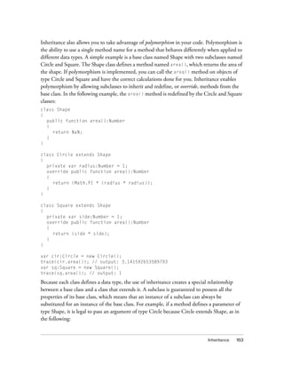 Inheritance also allows you to take advantage of polymorphism in your code. Polymorphism is
the ability to use a single method name for a method that behaves differently when applied to
different data types. A simple example is a base class named Shape with two subclasses named
Circle and Square. The Shape class defines a method named area(), which returns the area of
the shape. If polymorphism is implemented, you can call the area() method on objects of
type Circle and Square and have the correct calculations done for you. Inheritance enables
polymorphism by allowing subclasses to inherit and redefine, or override, methods from the
base class. In the following example, the area() method is redefined by the Circle and Square
classes:
class Shape
{
public function area():Number
{
return NaN;
}
}
class Circle extends Shape
{
private var radius:Number = 1;
override public function area():Number
{
return (Math.PI * (radius * radius));
}
}
class Square extends Shape
{
private var side:Number = 1;
override public function area():Number
{
return (side * side);
}
}
var cir:Circle = new Circle();
trace(cir.area()); // output: 3.141592653589793
var sq:Square = new Square();
trace(sq.area()); // output: 1

Because each class defines a data type, the use of inheritance creates a special relationship
between a base class and a class that extends it. A subclass is guaranteed to possess all the
properties of its base class, which means that an instance of a subclass can always be
substituted for an instance of the base class. For example, if a method defines a parameter of
type Shape, it is legal to pass an argument of type Circle because Circle extends Shape, as in
the following:

Inheritance

163

 
