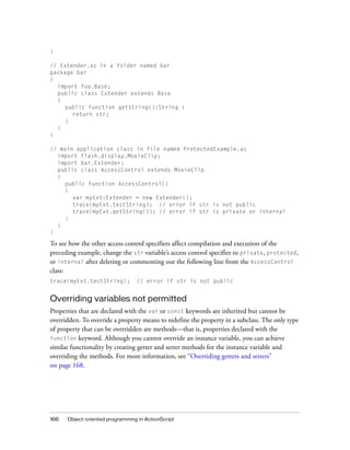 }
// Extender.as in a folder named bar
package bar
{
import foo.Base;
public class Extender extends Base
{
public function getString():String {
return str;
}
}
}
// main application class in file named ProtectedExample.as
import flash.display.MovieClip;
import bar.Extender;
public class AccessControl extends MovieClip
{
public function AccessControl()
{
var myExt:Extender = new Extender();
trace(myExt.testString); // error if str is not public
trace(myExt.getString()); // error if str is private or internal
}
}
}

To see how the other access control specifiers affect compilation and execution of the
preceding example, change the str variable’s access control specifier to private, protected,
or internal after deleting or commenting out the following line from the AccessControl
class:
trace(myExt.testString);

// error if str is not public

Overriding variables not permitted
Properties that are declared with the var or const keywords are inherited but cannot be
overridden. To override a property means to redefine the property in a subclass. The only type
of property that can be overridden are methods—that is, properties declared with the
function keyword. Although you cannot override an instance variable, you can achieve
similar functionality by creating getter and setter methods for the instance variable and
overriding the methods. For more information, see “Overriding getters and setters”
on page 168.

166

Object-oriented programming in ActionScript

 