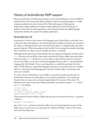 History of ActionScript OOP support
Because ActionScript 3.0 builds upon previous versions of ActionScript, it may be helpful to
understand how the ActionScript object model has evolved. ActionScript began as a simple
scripting mechanism for early versions of the Flash authoring tool. Subsequently,
programmers began building increasingly complex applications with ActionScript. In
response to the needs of such programmers, each subsequent release has added language
features that facilitate the creation of complex applications.

ActionScript 1.0
ActionScript 1.0 refers to the version of the language used in Flash Player 6 and earlier. Even
at this early stage of development, the ActionScript object model was based on the concept of
the object as a fundamental data type. An ActionScript object is a compound data type with a
group of properties. When discussing the object model, the term properties includes everything
that is attached to an object, such as variables, functions, or methods.
Although this first generation of ActionScript does not support the definition of classes with a
you can define a class using a special kind of object called a prototype object.
Instead of using a class keyword to create an abstract class definition that you instantiate
into concrete objects, as you do in class-based languages like Java and C++, prototype-based
languages like ActionScript 1.0 use an existing object as a model (or prototype) for other
objects. While objects in a class-based language may point to a class that serves as its template,
objects in a prototype-based language point instead to another object, its prototype, that
serves as its template.
class keyword,

To create a class in ActionScript 1.0, you define a constructor function for that class. In
ActionScript, functions are actual objects, not just abstract definitions. The constructor
function that you create serves as the prototypical object for instances of that class. The
following code creates a class named Shape and defines one property named visible that is
set to true by default:
// base class
function Shape() {}
// Create a property named visible.
Shape.prototype.visible = true;

This constructor function defines a Shape class that you can instantiate with the new operator,
as follows:
myShape = new Shape();

Just as the Shape() constructor function object serves as the prototype for instances of the
Shape class, it can also serve as the prototype for subclasses of Shape—that is, other classes
that extend the Shape class.

172

Object-oriented programming in ActionScript

 