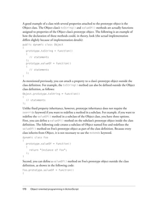 A good example of a class with several properties attached to the prototype object is the
Object class. The Object class’s toString() and valueOf() methods are actually functions
assigned to properties of the Object class’s prototype object. The following is an example of
how the declaration of these methods could, in theory, look (the actual implementation
differs slightly because of implementation details):
public dynamic class Object
{
prototype.toString = function()
{
// statements
};
prototype.valueOf = function()
{
// statements
};
}

As mentioned previously, you can attach a property to a class’s prototype object outside the
class definition. For example, the toString() method can also be defined outside the Object
class definition, as follows:
Object.prototype.toString = function()
{
// statements
};

Unlike fixed property inheritance, however, prototype inheritance does not require the
override keyword if you want to redefine a method in a subclass. For example. if you want to
redefine the valueOf() method in a subclass of the Object class, you have three options.
First, you can define a valueOf() method on the subclass’s prototype object inside the class
definition. The following code creates a subclass of Object named Foo and redefines the
valueOf() method on Foo’s prototype object as part of the class definition. Because every
class inherits from Object, it is not necessary to use the extends keyword.
dynamic class Foo
{
prototype.valueOf = function()
{
return "Instance of Foo";
};
}

Second, you can define a valueOf() method on Foo’s prototype object outside the class
definition, as shown in the following code:
Foo.prototype.valueOf = function()
{

178

Object-oriented programming in ActionScript

 