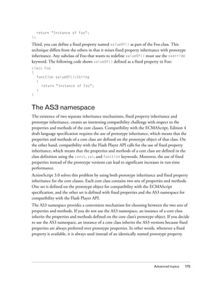 return "Instance of Foo";
};

Third, you can define a fixed property named valueOf() as part of the Foo class. This
technique differs from the others in that it mixes fixed property inheritance with prototype
inheritance. Any subclass of Foo that wants to redefine valueOf() must use the override
keyword. The following code shows valueOf() defined as a fixed property in Foo:
class Foo
{
function valueOf():String
{
return "Instance of Foo";
}
}

The AS3 namespace
The existence of two separate inheritance mechanisms, fixed property inheritance and
prototype inheritance, creates an interesting compatibility challenge with respect to the
properties and methods of the core classes. Compatibility with the ECMAScript, Edition 4
draft language specification requires the use of prototype inheritance, which means that the
properties and methods of a core class are defined on the prototype object of that class. On
the other hand, compatibility with the Flash Player API calls for the use of fixed property
inheritance, which means that the properties and methods of a core class are defined in the
class definition using the const, var, and function keywords. Moreover, the use of fixed
properties instead of the prototype versions can lead to significant increases in run-time
performance.
ActionScript 3.0 solves this problem by using both prototype inheritance and fixed property
inheritance for the core classes. Each core class contains two sets of properties and methods.
One set is defined on the prototype object for compatibility with the ECMAScript
specification, and the other set is defined with fixed properties and the AS3 namespace for
compatibility with the Flash Player API.
The AS3 namespace provides a convenient mechanism for choosing between the two sets of
properties and methods. If you do not use the AS3 namespace, an instance of a core class
inherits the properties and methods defined on the core class’s prototype object. If you decide
to use the AS3 namespace, an instance of a core class inherits the AS3 versions because fixed
properties are always preferred over prototype properties. In other words, whenever a fixed
property is available, it is always used instead of an identically named prototype property.

Advanced topics

179

 
