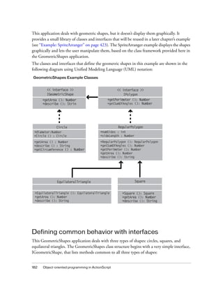 This application deals with geometric shapes, but it doesn’t display them graphically. It
provides a small library of classes and interfaces that will be reused in a later chapter’s example
(see “Example: SpriteArranger” on page 423). The SpriteArranger example displays the shapes
graphically and lets the user manipulate them, based on the class framework provided here in
the GeometricShapes application.
The classes and interfaces that define the geometric shapes in this example are shown in the
following diagram using Unified Modeling Language (UML) notation:
GeometricShapes Example Classes

<< interface >>
IGeometricShape
+getArea (): Number
+describe (): Strin

Circle
+diameter:Number
+Circle () : Circle
+getArea () : Number
+describe () : String
+getCircumference () : Number

<< interface >>
IPolygon
+getPerimeter (): Number
+getSumOfAngles (): Number

RegularPolygon
+numSides : int
+sideLength : Number
+RegularPolygon (): RegularPolygon
+getSumOfAngles (): Number
+getPerimeter (): Number
+getArea (): Number
+describe (): String

EquilateralTriangle
+EquilateralTriangle (): EquilateralTriangle
+getArea (): Number
+describe (): String

Square

+Square (): Square
+getArea (): Number
+describe (): String

Defining common behavior with interfaces
This GeometricShapes application deals with three types of shapes: circles, squares, and
equilateral triangles. The GeometricShapes class structure begins with a very simple interface,
IGeometricShape, that lists methods common to all three types of shapes:

182

Object-oriented programming in ActionScript

 
