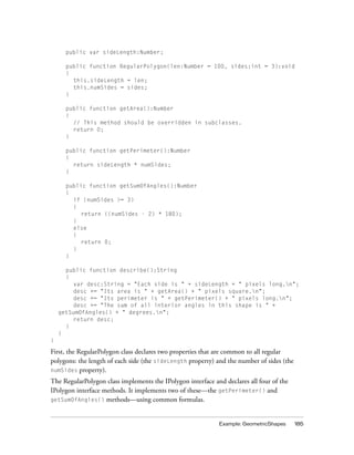 public var sideLength:Number;
public function RegularPolygon(len:Number = 100, sides:int = 3):void
{
this.sideLength = len;
this.numSides = sides;
}
public function getArea():Number
{
// This method should be overridden in subclasses.
return 0;
}
public function getPerimeter():Number
{
return sideLength * numSides;
}
public function getSumOfAngles():Number
{
if (numSides >= 3)
{
return ((numSides - 2) * 180);
}
else
{
return 0;
}
}
public function describe():String
{
var desc:String = "Each side is " + sideLength + " pixels long.n";
desc += "Its area is " + getArea() + " pixels square.n";
desc += "Its perimeter is " + getPerimeter() + " pixels long.n";
desc += "The sum of all interior angles in this shape is " +
getSumOfAngles() + " degrees.n";
return desc;
}
}
}

First, the RegularPolygon class declares two properties that are common to all regular
polygons: the length of each side (the sideLength property) and the number of sides (the
numSides property).
The RegularPolygon class implements the IPolygon interface and declares all four of the
IPolygon interface methods. It implements two of these—the getPerimeter() and
getSumOfAngles() methods—using common formulas.

Example: GeometricShapes

185

 
