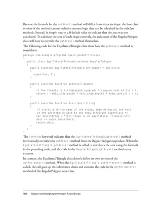 Because the formula for the getArea() method will differ from shape to shape, the base class
version of the method cannot include common logic that can be inherited by the subclass
methods. Instead, it simply returns a 0 default value to indicate that the area was not
calculated. To calculate the area of each shape correctly, the subclasses of the RegularPolygon
class will have to override the getArea() method themselves.
The following code for the EquilateralTriangle class show how the getArea() method is
overridden:
package com.example.programmingas3.geometricshapes
{
public class EquilateralTriangle extends RegularPolygon
{
public function EquilateralTriangle(len:Number = 100):void
{
super(len, 3);
}
public override function getArea():Number
{
// The formula is ((sideLength squared) * (square root of 3)) / 4.
return ( (this.sideLength * this.sideLength) * Math.sqrt(3) ) / 4;
}
public override function describe():String
{
/* starts with the name of the shape, then delegates the rest
of the description work to the RegularPolygon superclass */
var desc:String = "This shape is an equilateral Triangle.n";
desc += super.describe();
return desc;
}
}
}

The override keyword indicates that the EquilateralTriangle.getArea() method
intentionally overrides the getArea() method from the RegularPolygon superclass. When the
EquilateralTriangle.getArea() method is called, it calculates the area using the formula
in the preceding code, and the code in the RegularPolygon.getArea() method never
executes.
In contrast, the EquilateralTriangle class doesn’t define its own version of the
method. When the EquilateralTriangle.getPerimeter() method is
called, the call goes up the inheritance chain and executes the code in the getPerimeter()
method of the RegularPolygon superclass.
getPerimeter()

186

Object-oriented programming in ActionScript

 