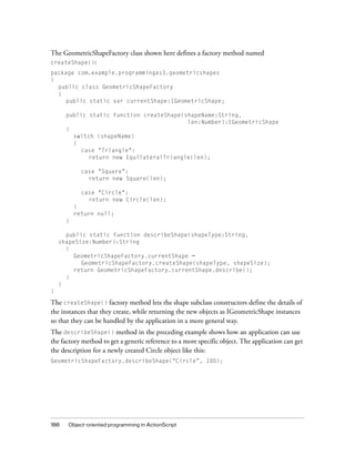The GeometricShapeFactory class shown here defines a factory method named
createShape():
package com.example.programmingas3.geometricshapes
{
public class GeometricShapeFactory
{
public static var currentShape:IGeometricShape;
public static function createShape(shapeName:String,
len:Number):IGeometricShape
{
switch (shapeName)
{
case "Triangle":
return new EquilateralTriangle(len);
case "Square":
return new Square(len);
case "Circle":
return new Circle(len);
}
return null;
}
public static function describeShape(shapeType:String,
shapeSize:Number):String
{
GeometricShapeFactory.currentShape =
GeometricShapeFactory.createShape(shapeType, shapeSize);
return GeometricShapeFactory.currentShape.describe();
}
}
}

The createShape() factory method lets the shape subclass constructors define the details of
the instances that they create, while returning the new objects as IGeometricShape instances
so that they can be handled by the application in a more general way.
The describeShape() method in the preceding example shows how an application can use
the factory method to get a generic reference to a more specific object. The application can get
the description for a newly created Circle object like this:
GeometricShapeFactory.describeShape(“Circle”, 100);

188

Object-oriented programming in ActionScript

 