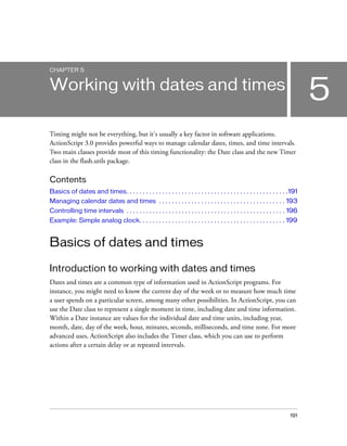 CHAPTER 5

5

Working with dates and times
Timing might not be everything, but it's usually a key factor in software applications.
ActionScript 3.0 provides powerful ways to manage calendar dates, times, and time intervals.
Two main classes provide most of this timing functionality: the Date class and the new Timer
class in the flash.utils package.

Contents
Basics of dates and times. . . . . . . . . . . . . . . . . . . . . . . . . . . . . . . . . . . . . . . . . . . . . . . . . .191
Managing calendar dates and times . . . . . . . . . . . . . . . . . . . . . . . . . . . . . . . . . . . . . . . 193
Controlling time intervals . . . . . . . . . . . . . . . . . . . . . . . . . . . . . . . . . . . . . . . . . . . . . . . . . 196
Example: Simple analog clock. . . . . . . . . . . . . . . . . . . . . . . . . . . . . . . . . . . . . . . . . . . . . 199

Basics of dates and times
Introduction to working with dates and times
Dates and times are a common type of information used in ActionScript programs. For
instance, you might need to know the current day of the week or to measure how much time
a user spends on a particular screen, among many other possibilities. In ActionScript, you can
use the Date class to represent a single moment in time, including date and time information.
Within a Date instance are values for the individual date and time units, including year,
month, date, day of the week, hour, minutes, seconds, milliseconds, and time zone. For more
advanced uses, ActionScript also includes the Timer class, which you can use to perform
actions after a certain delay or at repeated intervals.

191

 