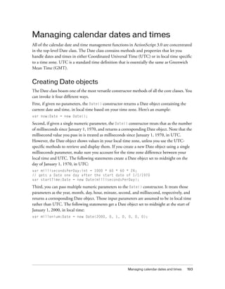 Managing calendar dates and times
All of the calendar date and time management functions in ActionScript 3.0 are concentrated
in the top-level Date class. The Date class contains methods and properties that let you
handle dates and times in either Coordinated Universal Time (UTC) or in local time specific
to a time zone. UTC is a standard time definition that is essentially the same as Greenwich
Mean Time (GMT).

Creating Date objects
The Date class boasts one of the most versatile constructor methods of all the core classes. You
can invoke it four different ways.
First, if given no parameters, the Date() constructor returns a Date object containing the
current date and time, in local time based on your time zone. Here’s an example:
var now:Date = new Date();

Second, if given a single numeric parameter, the Date() constructor treats that as the number
of milliseconds since January 1, 1970, and returns a corresponding Date object. Note that the
millisecond value you pass in is treated as milliseconds since January 1, 1970, in UTC.
However, the Date object shows values in your local time zone, unless you use the UTCspecific methods to retrieve and display them. If you create a new Date object using a single
milliseconds parameter, make sure you account for the time zone difference between your
local time and UTC. The following statements create a Date object set to midnight on the
day of January 1, 1970, in UTC:
var millisecondsPerDay:int = 1000 * 60 * 60 * 24;
// gets a Date one day after the start date of 1/1/1970
var startTime:Date = new Date(millisecondsPerDay);

Third, you can pass multiple numeric parameters to the Date() constructor. It treats those
parameters as the year, month, day, hour, minute, second, and millisecond, respectively, and
returns a corresponding Date object. Those input parameters are assumed to be in local time
rather than UTC. The following statements get a Date object set to midnight at the start of
January 1, 2000, in local time:
var millenium:Date = new Date(2000, 0, 1, 0, 0, 0, 0);

Managing calendar dates and times

193

 