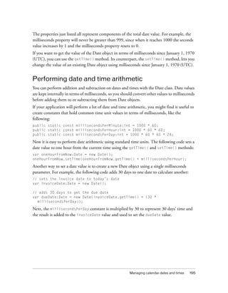 The properties just listed all represent components of the total date value. For example, the
milliseconds property will never be greater than 999, since when it reaches 1000 the seconds
value increases by 1 and the milliseconds property resets to 0.
If you want to get the value of the Date object in terms of milliseconds since January 1, 1970
(UTC), you can use the getTime() method. Its counterpart, the setTime() method, lets you
change the value of an existing Date object using milliseconds since January 1, 1970 (UTC).

Performing date and time arithmetic
You can perform addition and subtraction on dates and times with the Date class. Date values
are kept internally in terms of milliseconds, so you should convert other values to milliseconds
before adding them to or subtracting them from Date objects.
If your application will perform a lot of date and time arithmetic, you might find it useful to
create constants that hold common time unit values in terms of milliseconds, like the
following:
public static const millisecondsPerMinute:int = 1000 * 60;
public static const millisecondsPerHour:int = 1000 * 60 * 60;
public static const millisecondsPerDay:int = 1000 * 60 * 60 * 24;

Now it is easy to perform date arithmetic using standard time units. The following code sets a
date value to one hour from the current time using the getTime() and setTime() methods:
var oneHourFromNow:Date = new Date();
oneHourFromNow.setTime(oneHourFromNow.getTime() + millisecondsPerHour);

Another way to set a date value is to create a new Date object using a single milliseconds
parameter. For example, the following code adds 30 days to one date to calculate another:
// sets the invoice date to today’s date
var invoiceDate:Date = new Date();
// adds 30 days to get the due date
var dueDate:Date = new Date(invoiceDate.getTime() + (30 *
millisecondsPerDay));

Next, the millisecondsPerDay constant is multiplied by 30 to represent 30 days’ time and
the result is added to the invoiceDate value and used to set the dueDate value.

Managing calendar dates and times

195

 