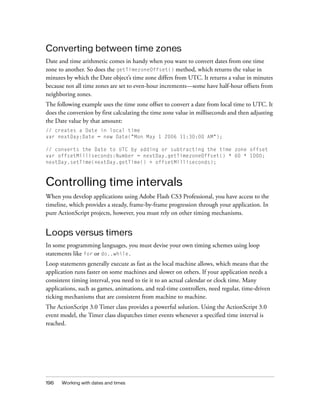 Converting between time zones
Date and time arithmetic comes in handy when you want to convert dates from one time
zone to another. So does the getTimezoneOffset() method, which returns the value in
minutes by which the Date object’s time zone differs from UTC. It returns a value in minutes
because not all time zones are set to even-hour increments—some have half-hour offsets from
neighboring zones.
The following example uses the time zone offset to convert a date from local time to UTC. It
does the conversion by first calculating the time zone value in milliseconds and then adjusting
the Date value by that amount:
// creates a Date in local time
var nextDay:Date = new Date("Mon May 1 2006 11:30:00 AM");
// converts the Date to UTC by adding or subtracting the time zone offset
var offsetMilliseconds:Number = nextDay.getTimezoneOffset() * 60 * 1000;
nextDay.setTime(nextDay.getTime() + offsetMilliseconds);

Controlling time intervals
When you develop applications using Adobe Flash CS3 Professional, you have access to the
timeline, which provides a steady, frame-by-frame progression through your application. In
pure ActionScript projects, however, you must rely on other timing mechanisms.

Loops versus timers
In some programming languages, you must devise your own timing schemes using loop
statements like for or do..while.
Loop statements generally execute as fast as the local machine allows, which means that the
application runs faster on some machines and slower on others. If your application needs a
consistent timing interval, you need to tie it to an actual calendar or clock time. Many
applications, such as games, animations, and real-time controllers, need regular, time-driven
ticking mechanisms that are consistent from machine to machine.
The ActionScript 3.0 Timer class provides a powerful solution. Using the ActionScript 3.0
event model, the Timer class dispatches timer events whenever a specified time interval is
reached.

196

Working with dates and times

 