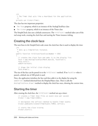 /**
* The Timer that acts like a heartbeat for the application.
*/
private var ticker:Timer;

The class has two important properties:
property, which is an instance of the AnalogClockFace class

■

The face

■

The ticker

property, which is an instance of the Timer class

The SimpleClock class uses a default constructor. The initClock() method takes care of the
real setup work, creating the clock face and starting the Timer instance ticking.

Creating the clock face
The next lines in the SimpleClock code create the clock face that is used to display the time:
/**
* Sets up a SimpleClock instance.
*/
public function initClock(faceSize:Number = 200)
{
// creates the clock face and adds it to the display list
face = new AnalogClockFace(Math.max(20, faceSize));
face.init();
addChild(face);
// draws the initial clock display
face.draw();

The size of the face can be passed in to the initClock() method. If no faceSize value is
passed, a default size of 200 pixels is used.
Next, the application initializes the face and then adds it to the display list using the
addChild() method inherited from the DisplayObject class. Then it calls the
AnalogClockFace.draw() method to display the clock face once, showing the current time.

Starting the timer
After creating the clock face, the initClock() method sets up a timer:
// creates a Timer that fires an event once per second
ticker = new Timer(1000);
// designates the onTick() method to handle Timer events
ticker.addEventListener(TimerEvent.TIMER, onTick);
// starts the clock ticking
ticker.start();

200

Working with dates and times

 