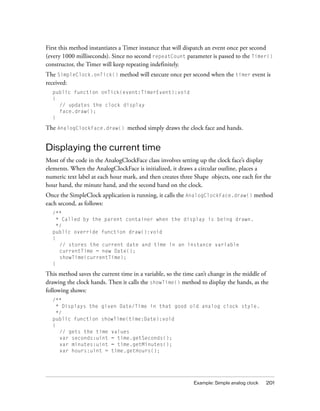 First this method instantiates a Timer instance that will dispatch an event once per second
(every 1000 milliseconds). Since no second repeatCount parameter is passed to the Timer()
constructor, the Timer will keep repeating indefinitely.
The SimpleClock.onTick() method will execute once per second when the timer event is
received:
public function onTick(event:TimerEvent):void
{
// updates the clock display
face.draw();
}

The AnalogClockFace.draw() method simply draws the clock face and hands.

Displaying the current time
Most of the code in the AnalogClockFace class involves setting up the clock face’s display
elements. When the AnalogClockFace is initialized, it draws a circular outline, places a
numeric text label at each hour mark, and then creates three Shape objects, one each for the
hour hand, the minute hand, and the second hand on the clock.
Once the SimpleClock application is running, it calls the AnalogClockFace.draw() method
each second, as follows:
/**
* Called by the parent container when the display is being drawn.
*/
public override function draw():void
{
// stores the current date and time in an instance variable
currentTime = new Date();
showTime(currentTime);
}

This method saves the current time in a variable, so the time can’t change in the middle of
drawing the clock hands. Then it calls the showTime() method to display the hands, as the
following shows:
/**
* Displays the given Date/Time in that good old analog clock style.
*/
public function showTime(time:Date):void
{
// gets the time values
var seconds:uint = time.getSeconds();
var minutes:uint = time.getMinutes();
var hours:uint = time.getHours();

Example: Simple analog clock

201

 