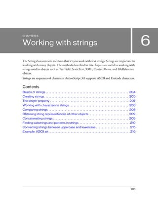 CHAPTER 6

6

Working with strings
The String class contains methods that let you work with text strings. Strings are important in
working with many objects. The methods described in this chapter are useful in working with
strings used in objects such as TextField, StaticText, XML, ContextMenu, and FileReference
objects.
Strings are sequences of characters. ActionScript 3.0 supports ASCII and Unicode characters.

Contents
Basics of strings . . . . . . . . . . . . . . . . . . . . . . . . . . . . . . . . . . . . . . . . . . . . . . . . . . . . . . . . 204
Creating strings. . . . . . . . . . . . . . . . . . . . . . . . . . . . . . . . . . . . . . . . . . . . . . . . . . . . . . . . . 205
The length property . . . . . . . . . . . . . . . . . . . . . . . . . . . . . . . . . . . . . . . . . . . . . . . . . . . . . .207
Working with characters in strings . . . . . . . . . . . . . . . . . . . . . . . . . . . . . . . . . . . . . . . . 208
Comparing strings . . . . . . . . . . . . . . . . . . . . . . . . . . . . . . . . . . . . . . . . . . . . . . . . . . . . . . 208
Obtaining string representations of other objects . . . . . . . . . . . . . . . . . . . . . . . . . . . 209
Concatenating strings . . . . . . . . . . . . . . . . . . . . . . . . . . . . . . . . . . . . . . . . . . . . . . . . . . . 209
Finding substrings and patterns in strings . . . . . . . . . . . . . . . . . . . . . . . . . . . . . . . . . . 210
Converting strings between uppercase and lowercase . . . . . . . . . . . . . . . . . . . . . . . 215
Example: ASCII art . . . . . . . . . . . . . . . . . . . . . . . . . . . . . . . . . . . . . . . . . . . . . . . . . . . . . . . 216

203

 