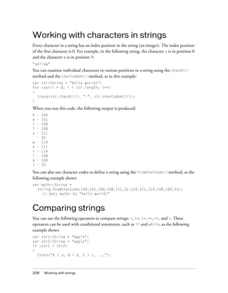 Working with characters in strings
Every character in a string has an index position in the string (an integer). The index position
of the first character is 0. For example, in the following string, the character y is in position 0
and the character w is in position 5:
"yellow"

You can examine individual characters in various positions in a string using the charAt()
method and the charCodeAt() method, as in this example:
var str:String = "hello world!";
for (var:i = 0; i < str.length; i++)
{
trace(str.charAt(i), "-", str.charCodeAt(i));
}

When you run this code, the following output is produced:
h
e
l
l
o
w
o
r
l
d
!

-

104
101
108
108
111
32
119
111
114
108
100
33

You can also use character codes to define a string using the fromCharCode() method, as the
following example shows:
var myStr:String =
String.fromCharCode(104,101,108,108,111,32,119,111,114,108,100,33);
// Sets myStr to "hello world!"

Comparing strings
You can use the following operators to compare strings: <, <=, !=, ==, =>, and >. These
operators can be used with conditional statements, such as if and while, as the following
example shows:
var str1:String = "Apple";
var str2:String = "apple";
if (str1 < str2)
{
trace("A < a, B < b, C < c, ...");

208

Working with strings

 