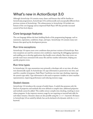 What’s new in ActionScript 3.0
Although ActionScript 3.0 contains many classes and features that will be familiar to
ActionScript programmers, ActionScript 3.0 is architecturally and conceptually different from
previous versions of ActionScript. The enhancements in ActionScript 3.0 include new
features of the core language and an improved Flash Player API that provides increased
control of low-level objects.

Core language features
The core language defines the basic building blocks of the programming language, such as
statements, expressions, conditions, loops, and types. ActionScript 3.0 contains many new
features that speed up the development process.

Run-time exceptions
ActionScript 3.0 reports more error conditions than previous versions of ActionScript. Runtime exceptions are used for common error conditions, improving the debugging experience
and enabling you to develop applications that handle errors robustly. Run-time errors can
provide stack traces annotated with source file and line number information, helping you
quickly pinpoint errors.

Run-time types
In ActionScript 2.0, type annotations were primarily a developer aid; at run time, all values
were dynamically typed. In ActionScript 3.0, type information is preserved at run time, and
used for a number of purposes. Flash Player 9 performs run-time type checking, improving
the system’s type safety. Type information is also used to represent variables in native machine
representations, improving performance and reducing memory usage.

Sealed classes
ActionScript 3.0 introduces the concept of sealed classes. A sealed class possesses only the
fixed set of properties and methods that were defined at compile time; additional properties
and methods cannot be added. This enables stricter compile-time checking, resulting in more
robust programs. It also improves memory usage by not requiring an internal hash table for
each object instance. Dynamic classes are also possible using the dynamic keyword. All classes
in ActionScript 3.0 are sealed by default, but can be declared to be dynamic with the dynamic
keyword.

What’s new in ActionScript 3.0

21

 