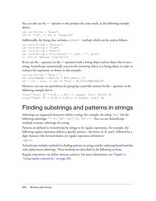 You can also use the += operator to the produce the same result, as the following example
shows:
var str:String = "green";
str += "ish"; // str == "greenish"

Additionally, the String class includes a concat() method, which can be used as follows:
var str1:String = "Bonjour";
var str2:String = "from";
var str3:String = "Paris";
var str4:String = str1.concat(" ", str2, " ", str3);
// str4 == "Bonjour from Paris"

If you use the + operator (or the += operator) with a String object and an object that is not a
string, ActionScript automatically converts the nonstring object to a String object in order to
evaluate the expression, as shown in this example:
var str:String = "Area = ";
var area:Number = Math.PI * Math.pow(3, 2);
str = str + area; // str == "Area = 28.274333882308138"

However, you can use parentheses for grouping to provide context for the + operator, as the
following example shows:
trace("Total: $" + 4.55 + 1.45); // output: Total: $4.551.45
trace("Total: $" + (4.55 + 1.45)); // output: Total: $6

Finding substrings and patterns in strings
Substrings are sequential characters within a string. For example, the string "abc" has the
following substrings: "", "a", "ab", "abc", "b", "bc", "c". You can use ActionScript
methods to locate substrings of a string.
Patterns are defined in ActionScript by strings or by regular expressions. For example, the
following regular expression defines a specific pattern—the letters A, B, and C followed by a
digit character (the forward slashes are regular expression delimiters):
/ABCd/

ActionScript includes methods for finding patterns in strings and for replacing found matches
with replacement substrings. These methods are described in the following sections.
Regular expressions can define intricate patterns. For more information, see Chapter 9,
“Using regular expressions,” on page 285.

210

Working with strings

 