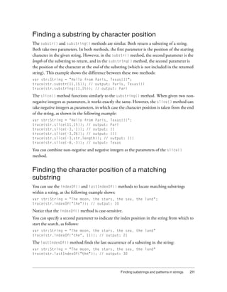 Finding a substring by character position
The substr() and substring() methods are similar. Both return a substring of a string.
Both take two parameters. In both methods, the first parameter is the position of the starting
character in the given string. However, in the substr() method, the second parameter is the
length of the substring to return, and in the substring() method, the second parameter is
the position of the character at the end of the substring (which is not included in the returned
string). This example shows the difference between these two methods:
var str:String = "Hello from Paris, Texas!!!";
trace(str.substr(11,15)); // output: Paris, Texas!!!
trace(str.substring(11,15)); // output: Pari

The slice() method functions similarly to the substring() method. When given two nonnegative integers as parameters, it works exactly the same. However, the slice() method can
take negative integers as parameters, in which case the character position is taken from the end
of the string, as shown in the following example:
var str:String = "Hello from Paris,
trace(str.slice(11,15)); // output:
trace(str.slice(-3,-1)); // output:
trace(str.slice(-3,26)); // output:
trace(str.slice(-3,str.length)); //
trace(str.slice(-8,-3)); // output:

Texas!!!";
Pari
!!
!!!
output: !!!
Texas

You can combine non-negative and negative integers as the parameters of the slice()
method.

Finding the character position of a matching
substring
You can use the indexOf() and lastIndexOf() methods to locate matching substrings
within a string, as the following example shows:
var str:String = "The moon, the stars, the sea, the land";
trace(str.indexOf("the")); // output: 10

Notice that the indexOf() method is case-sensitive.
You can specify a second parameter to indicate the index position in the string from which to
start the search, as follows:
var str:String = "The moon, the stars, the sea, the land"
trace(str.indexOf("the", 11)); // output: 21

The lastIndexOf() method finds the last occurrence of a substring in the string:
var str:String = "The moon, the stars, the sea, the land"
trace(str.lastIndexOf("the")); // output: 30

Finding substrings and patterns in strings

211

 