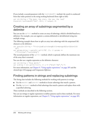 If you include a second parameter with the lastIndexOf() method, the search is conducted
from that index position in the string working backward (from right to left):
var str:String = "The moon, the stars, the sea, the land"
trace(str.lastIndexOf("the", 29)); // output: 21

Creating an array of substrings segmented by a
delimiter
You can use the split() method to create an array of substrings, which is divided based on a
delimiter. For example, you can segment a comma-delimited or tab-delimited string into
multiple strings.
The following example shows how to split an array into substrings with the ampersand (&)
character as the delimiter:
var queryStr:String = "first=joe&last=cheng&title=manager&StartDate=3/6/
65";
var params:Array = queryStr.split("&", 2); // params ==
["first=joe","last=cheng"]

The second parameter of the split() method, which is optional, defines the maximum size
of the array that is returned.
You can also use a regular expression as the delimiter character:
var str:String = "Give met5."
var a:Array = str.split(/s+/); // a == ["Give","me","5."]

For more information, see Chapter 9, “Using regular expressions,” on page 285 and the
ActionScript 3.0 Language and Components Reference.

Finding patterns in strings and replacing substrings
The String class includes the following methods for working with patterns in strings:
■

Use the match() and search() methods to locate substrings that match a pattern.

■

Use the replace() method to find substrings that match a pattern and replace them with
a specified substring.

These methods are described in the following sections.
You can use strings or regular expressions to define patterns used in these methods. For more
information on regular expressions, see Chapter 9, “Using regular expressions,” on page 285.

212

Working with strings

 