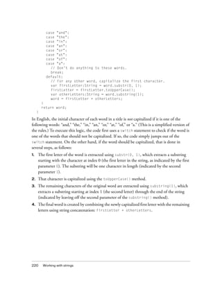 case "and":
case "the":
case "in":
case "an":
case "or":
case "at":
case "of":
case "a":
// Don't do anything to these words.
break;
default:
// For any other word, capitalize the first character.
var firstLetter:String = word.substr(0, 1);
firstLetter = firstLetter.toUpperCase();
var otherLetters:String = word.substring(1);
word = firstLetter + otherLetters;
}
return word;
}

In English, the initial character of each word in a title is not capitalized if it is one of the
following words: “and,” “the,” “in,” “an,” “or,” “at,” “of,” or “a.” (This is a simplified version of
the rules.) To execute this logic, the code first uses a switch statement to check if the word is
one of the words that should not be capitalized. If so, the code simply jumps out of the
switch statement. On the other hand, if the word should be capitalized, that is done in
several steps, as follows:
1.

The first letter of the word is extracted using substr(0, 1), which extracts a substring
starting with the character at index 0 (the first letter in the string, as indicated by the first
parameter 0). The substring will be one character in length (indicated by the second
parameter 1).

2.

That character is capitalized using the toUpperCase() method.

3.

The remaining characters of the original word are extracted using substring(1), which
extracts a substring starting at index 1 (the second letter) through the end of the string
(indicated by leaving off the second parameter of the substring() method).

4.

The final word is created by combining the newly capitalized first letter with the remaining
letters using string concatenation: firstLetter + otherLetters.

220

Working with strings

 