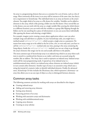 An array is a programming element that acts as a container for a set of items, such as a list of
songs. Most commonly all the items in an array will be instances of the same class, but that is
not a requirement in ActionScript. The individual items in an array are known as the array’s
elements. You might think of an array as a file drawer for variables. Variables can be added as
elements in the array, which is like putting a folder into the file drawer. Once several files are
in the drawer, you can work with the array as a single variable (like carrying the whole drawer
to a different location); you can work with the variables as a group (like flipping through the
folders one by one searching for a piece of information); or you can access them individually
(like opening the drawer and selecting a single folder).
For example, imagine you’re creating a music player application where a user can select
multiple songs and add them to a playlist. In your ActionScript code, you might have a
method named addSongsToPlaylist(), which accepts a single array as a parameter. No
matter how many songs are to be added to the list (a few, a lot, or even only one), you have to
call the addSongsToPlaylist() method only one time, passing it the array containing the
Song objects. Inside the addSongsToPlaylist() method, you can use a loop to go through
the array’s elements (the songs) one by one and actually add them to the playlist.
The most common type of ActionScript array is an indexed array, which is an array where each
item is stored in a numbered slot (known as an index), and items are accessed using the
number, like an address. The Array class is used to represent an indexed array. Indexed arrays
work well for most programming needs. A special use of an indexed array is a
multidimensional array, which is an indexed array whose elements are indexed arrays (which
in turn contain other elements). Another type of array is an associative array, which uses a
string key instead of a numeric index to identify individual elements. Finally, for advanced
users, ActionScript 3.0 also includes the Dictionary class, which represents a dictionary—an
array that allows you to use any type of object as a key to distinguish between elements.

Common array tasks
The following common activities for working with arrays are described in this chapter:
■

Creating indexed arrays

■

Adding and removing array elements

■

Sorting array elements

■

Extracting portions of an array

■

Working with associative arrays and dictionaries

■

Working with multidimensional arrays

■

Copying array elements

■

Creating an array subclass

224

Working with arrays

 